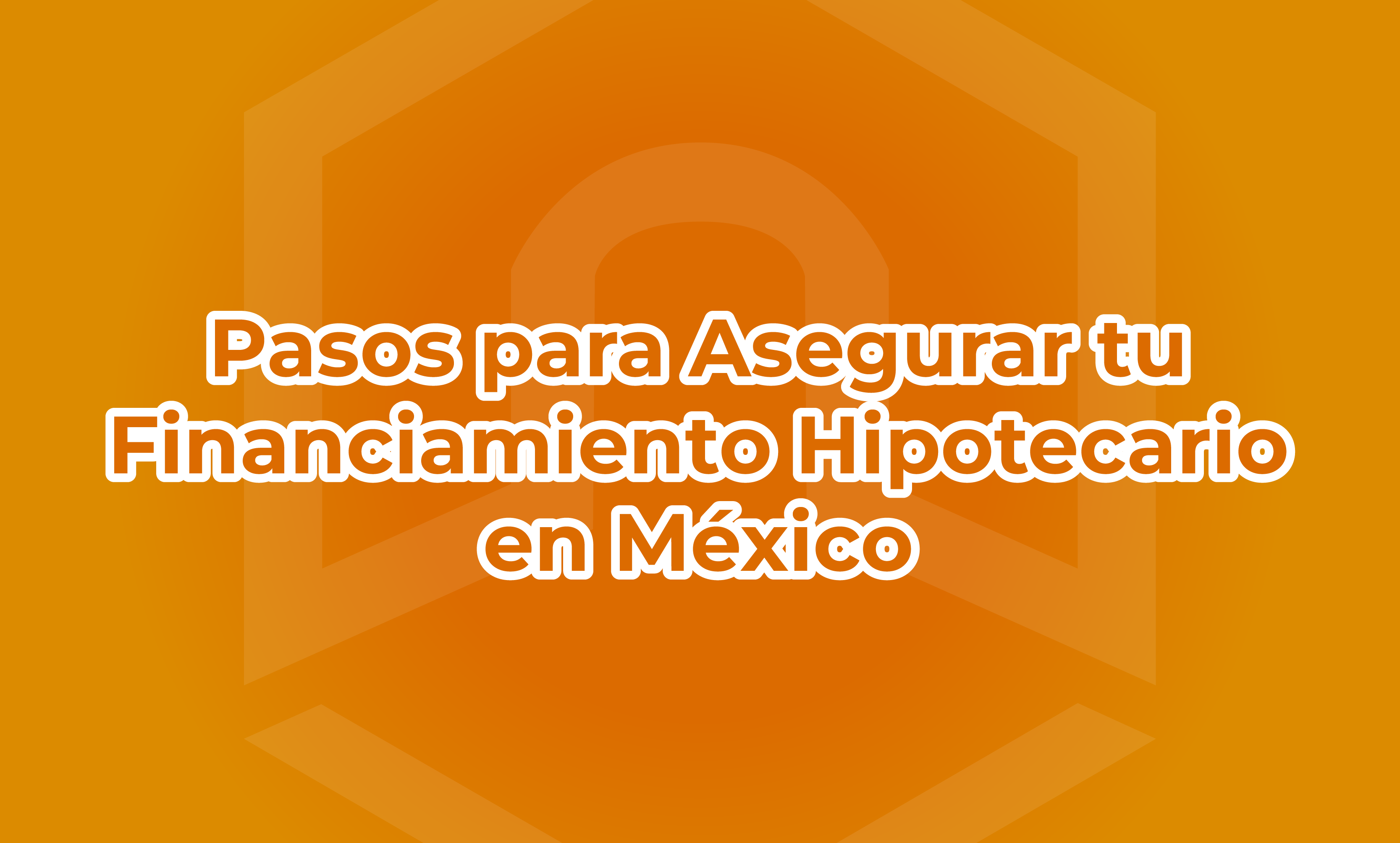 Pasos para Asegurar tu Financiamiento Hipotecario en México